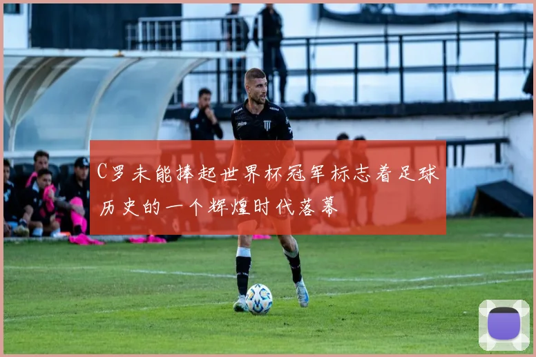 C罗未能捧起世界杯冠军标志着足球历史的一个辉煌时代落幕
