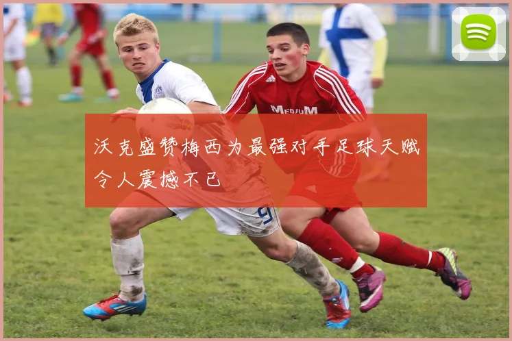 沃克盛赞梅西为最强对手足球天赋令人震撼不已
