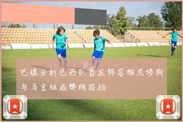 巴媒分析巴西队首发阵容维尼修斯与马金组成锋线搭档