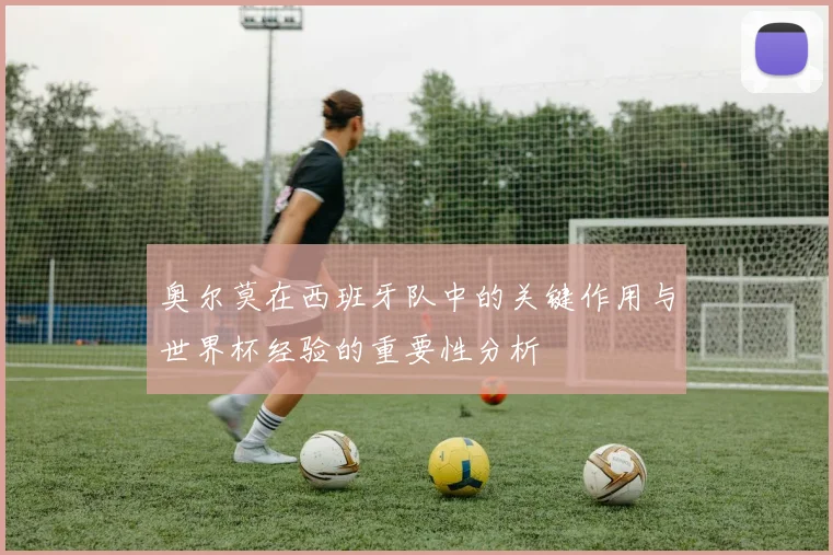 奥尔莫在西班牙队中的关键作用与世界杯经验的重要性分析