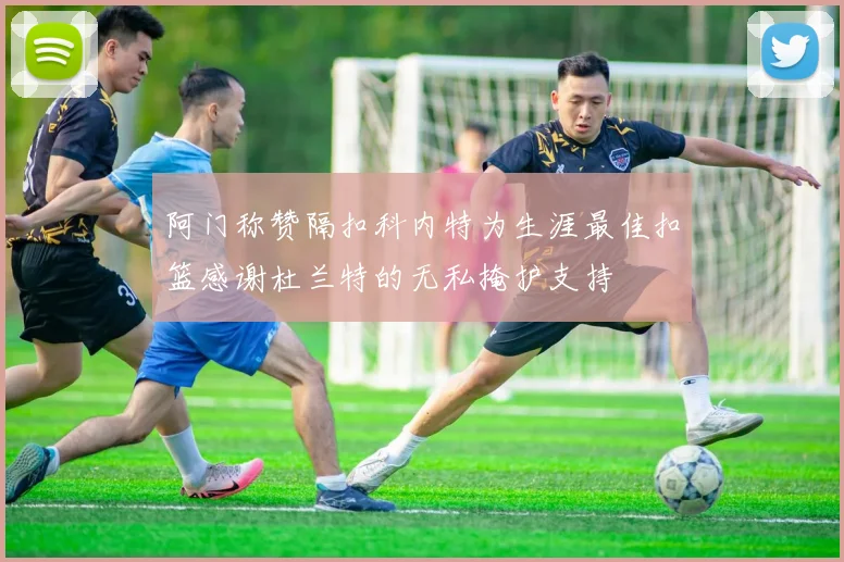 阿门称赞隔扣科内特为生涯最佳扣篮感谢杜兰特的无私掩护支持