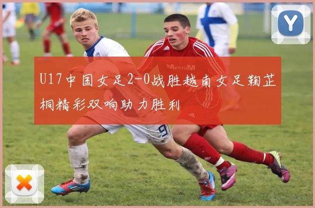 U17中国女足2-0战胜越南女足鞠芷桐精彩双响助力胜利