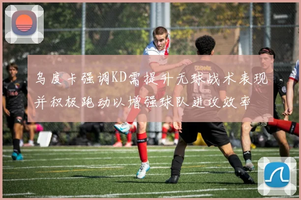 乌度卡强调KD需提升无球战术表现并积极跑动以增强球队进攻效率