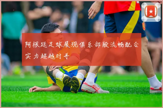 阿根廷足球展现俱乐部般流畅配合实力超越对手