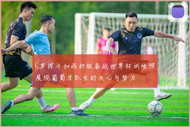 C罗挥汗如雨积极备战世界杯训练照展现葡萄牙队长的决心与努力