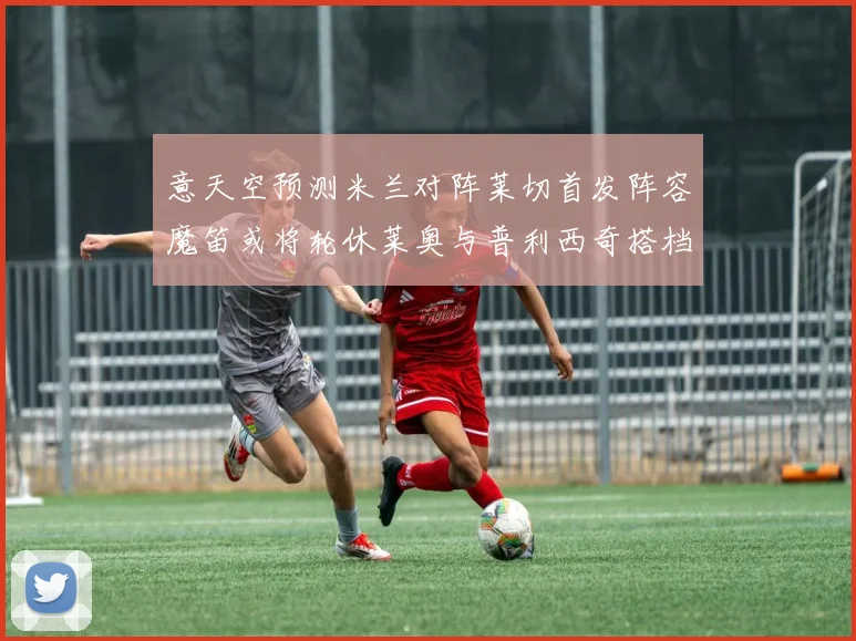 意天空预测米兰对阵莱切首发阵容魔笛或将轮休莱奥与普利西奇搭档出战