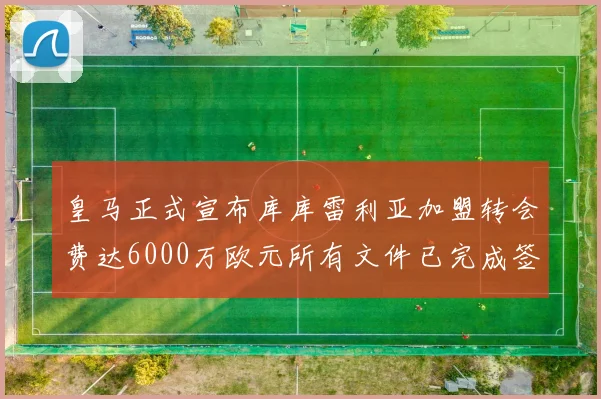 皇马正式宣布库库雷利亚加盟转会费达6000万欧元所有文件已完成签署