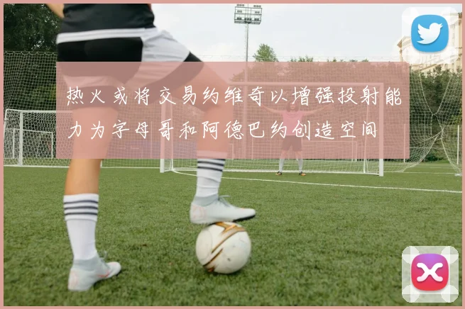 热火或将交易约维奇以增强投射能力为字母哥和阿德巴约创造空间