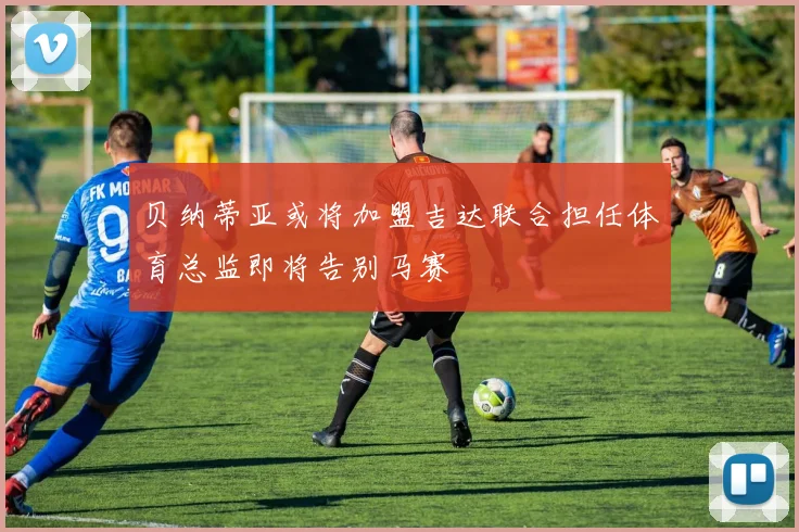 贝纳蒂亚或将加盟吉达联合担任体育总监即将告别马赛