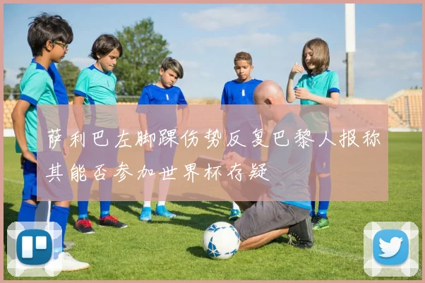 萨利巴左脚踝伤势反复巴黎人报称其能否参加世界杯存疑