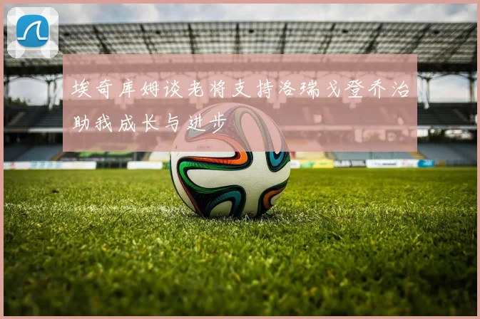 埃奇库姆谈老将支持洛瑞戈登乔治助我成长与进步