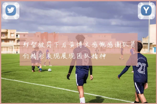 郑智被罚下后黄博文感慨感谢队员们精彩表现展现团队精神