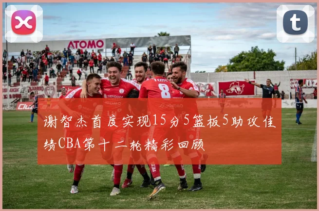 谢智杰首度实现15分5篮板5助攻佳绩CBA第十二轮精彩回顾