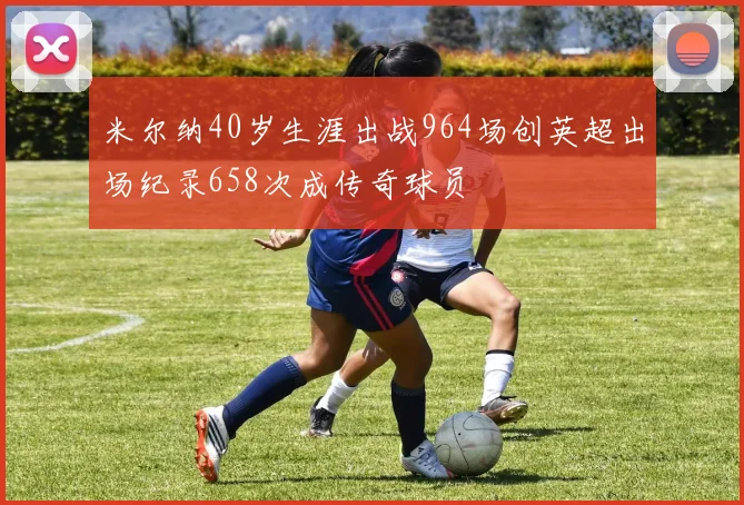 米尔纳40岁生涯出战964场创英超出场纪录658次成传奇球员