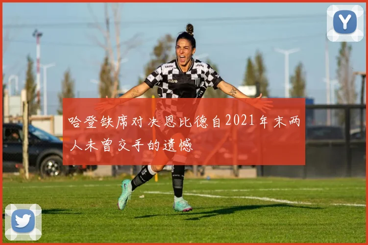哈登缺席对决恩比德自2021年末两人未曾交手的遗憾