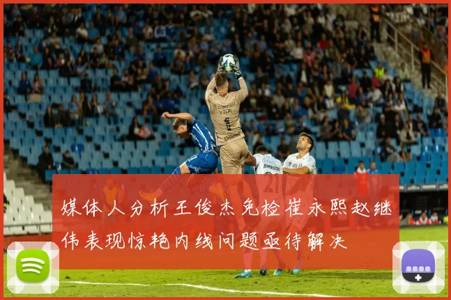 媒体人分析王俊杰免检崔永熙赵继伟表现惊艳内线问题亟待解决