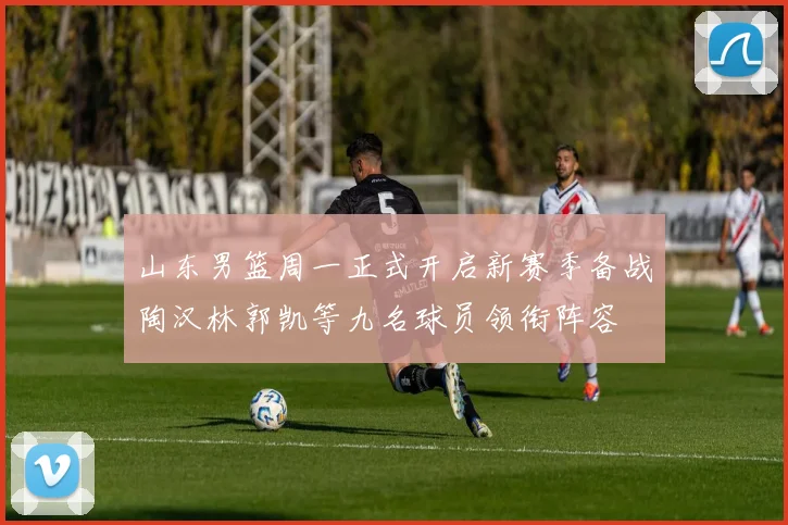 山东男篮周一正式开启新赛季备战陶汉林郭凯等九名球员领衔阵容