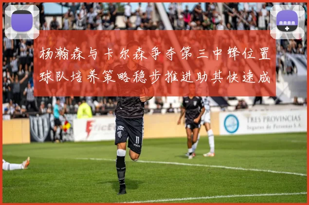 杨瀚森与卡尔森争夺第三中锋位置球队培养策略稳步推进助其快速成长